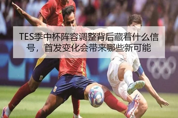 TES季中杯阵容调整背后藏着什么信号，首发变化会带来哪些新可能